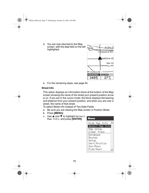 Page 7775 d. You are now returned to the Map 
screen, with the data field on the left 
highlighted.
e. For the remaining steps, see page 64.
Street Info
This option displays an information block at the bottom of the Map 
screen showing the name of the street your present position arrow 
is on. If you are in the cursor mode, the block displays the bearing 
and distance from your present position, and when you are over a 
street, the name of that street.
To select Street Info instead of Two Data Fields:
a. Be...