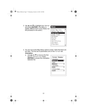 Page 7977 2. Use S and T to highlight 
Map Setup, 
and press [ENTER]. (The Menu is 
slightly different from Cursor Mode, but 
the procedure is the same.)
3. You are now at the Map Setup options screen. Note that there are 
two tabs. The first set of parameters are on the 
Format tab.
Orientation
a. Use S and T to move to the first 
line (
Orientation). Press 
[ENTER] to access the Orientation 
selection list.
Mystic OM.book  Page 77  Wednesday, October 22, 2003  8:59 PM 