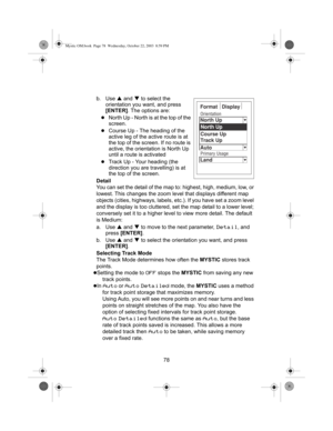 Page 8078 b. Use S and T to select the 
orientation you want, and press 
[ENTER]. The options are:
zNorth Up - North is at the top of the 
screen.
zCourse Up - The heading of the 
active leg of the active route is at 
the top of the screen. If no route is 
active, the orientation is North Up 
until a route is activated
zTrack Up - Your heading (the 
direction you are travelling) is at 
the top of the screen.
Detail
You can set the detail of the map to: highest, high, medium, low, or 
lowest. This changes the...