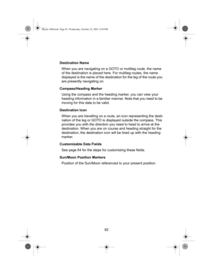 Page 8482 Destination Name
When you are navigating on a GOTO or multileg route, the name 
of the destination is placed here. For multileg routes, the name 
displayed is the name of the destination for the leg of the route you 
are presently navigating on.
Compass/Heading Marker
Using the compass and the heading marker, you can view your 
heading information in a familiar manner. Note that you need to be 
moving for this data to be valid.
Destination Icon
When you are travelling on a route, an icon representing...