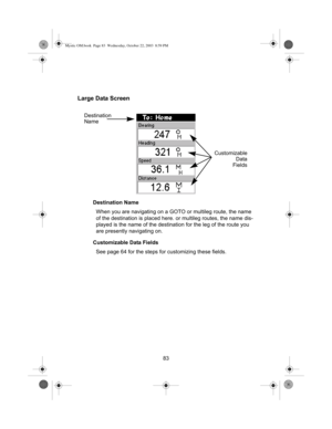 Page 8583
Large Data Screen
Destination Name
When you are navigating on a GOTO or multileg route, the name 
of the destination is placed here. or multileg routes, the name dis-
played is the name of the destination for the leg of the route you 
are presently navigating on.
Customizable Data Fields
See page 64 for the steps for customizing these fields.
Destination
Name
Customizable
Data
Fields
Mystic OM.book  Page 83  Wednesday, October 22, 2003  8:59 PM 