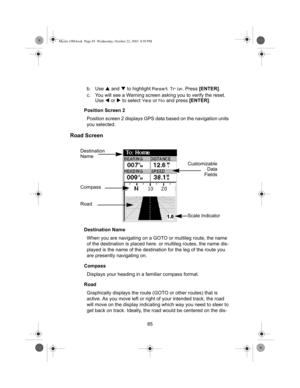 Page 8785 b. Use S and T to highlight 
Reset Trip. Press [ENTER].
c. You will see a Warning screen asking you to verify the reset. 
Use W or X to select 
Yes or No and press [ENTER].
Position Screen 2
Position screen 2 displays GPS data based on the navigation units 
you selected.
Road Screen
Destination Name
When you are navigating on a GOTO or multileg route, the name 
of the destination is placed here. or multileg routes, the name dis-
played is the name of the destination for the leg of the route you 
are...