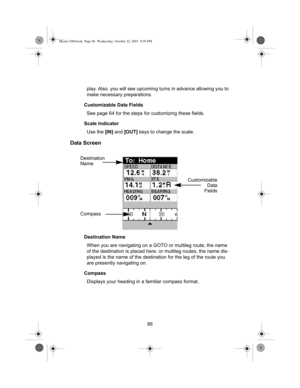 Page 8886 play. Also, you will see upcoming turns in advance allowing you to 
make necessary preparations.
Customizable Data Fields
See page 64 for the steps for customizing these fields.
Scale Indicator
Use the [IN] and [OUT] keys to change the scale.
Data Screen
Destination Name
When you are navigating on a GOTO or multileg route, the name 
of the destination is placed here. or multileg routes, the name dis-
played is the name of the destination for the leg of the route you 
are presently navigating on....