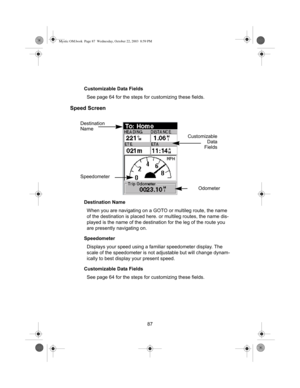 Page 8987 Customizable Data Fields
See page 64 for the steps for customizing these fields.
Speed Screen
Destination Name
When you are navigating on a GOTO or multileg route, the name 
of the destination is placed here. or multileg routes, the name dis-
played is the name of the destination for the leg of the route you 
are presently navigating on.
Speedometer
Displays your speed using a familiar speedometer display. The 
scale of the speedometer is not adjustable but will change dynam-
ically to best display...