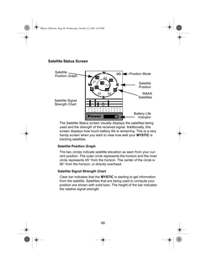 Page 9088
Satellite Status Screen
The Satellite Status screen visually displays the satellites being 
used and the strength of the received signal. Additionally, this 
screen displays how much battery life is remaining. This is a very 
handy screen when you wish to view how well your MYSTIC is 
tracking satellites.
Satellite Position Graph
The two circles indicate satellite elevation as seen from your cur-
rent position. The outer circle represents the horizon and the inner 
circle represents 45° from the...