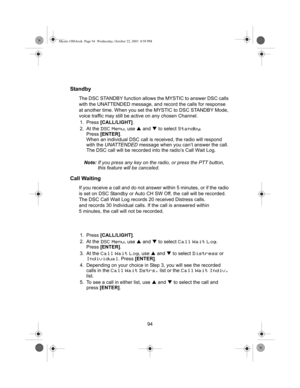 Page 9694
Standby
The DSC STANDBY function allows the MYSTIC to answer DSC calls 
with the UNATTENDED message, and record the calls for response 
at another time. When you set the MYSTIC to DSC STANDBY Mode, 
voice traffic may still be acti ve on any chosen Channel.
1. Press  [CALL/LIGHT] .
2. At the 
DSC Menu, use  S and  T to select Standby.
Press  [ENTER] .
When an individual DSC call is  received, the radio will respond 
with the  UNATTENDED  message when you can’t answer the call. 
The DSC call will be...