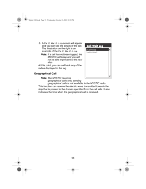 Page 9795 6. A 
Call Wait Log screen will appear 
and you can see the details of the call. 
The illustration on the right is an 
example of the 
Call Wait Log.
Note:If a call has not been logged, the 
MYSTIC will beep and you will 
not be able to proceed to the next 
step.
At this point, you can call back any of the 
radios displayed in the log.
Geographical Call
Note:The MYSTIC receives 
geographical calls only, sending 
geographical calls is not available in the MYSTIC radio.
This function can receive the...