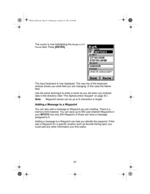 Page 9997 The cursor is now highlighting the 
Waypoint 
Name
 field. Press [ENTER].
The input keyboard is now displayed. The very top of the keyboard 
window shows you what field you are changing, in this case the Name 
field.
Use the same technique to enter a name as you did when you entered 
data in the directory (See “The Alphanumeric Keypad” on page 30.)
Note:Waypoint names can be up to 9 characters in length.
Adding a Message to a Waypoint
You can also add a message to Waypoint you are creating. There is a...