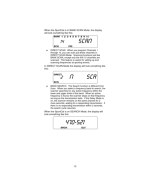Page 13When the SportCat is in BANK SCAN Mode, the display
will look something like this:
nDIRECT SCAN When you program Channels 1
through 10, you can scan just these channels in
DIRECT SCAN Mode. Scanning functions just like
BANK SCAN, except only the first 10 channels are
scanned. This feature is useful for setting up and
scanning frequencies at sporting events.
In DIRECT SCAN Mode the display will look something like
this:
nBAND SEARCH The Search function is different from
Scan. When you select a frequency...