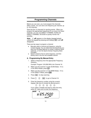 Page 14Programming Channels
Before you can scan, you must program the channels
within a bank. You can store one frequency per channel, up
to 100 channels.
Save the first 10 channels for sporting events. When you
program the appropriate frequencies for an event into these
channels, you can use DIRECT CHANNEL SCAN and
DIRECT CHANNEL ACCESS to quickly monitor the
activities.
Note:If appears on the display (keypad locked),
unlock the keypad by pressing and holding until
disappears.
There are two ways to program a...