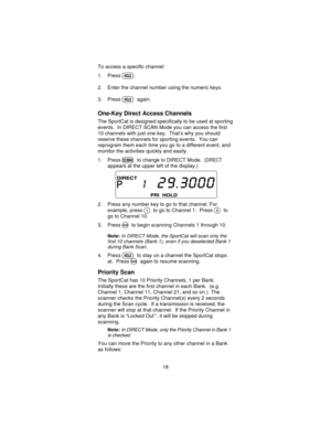 Page 18To access a specific channel:
1. Press
H.
2. Enter the channel number using the numeric keys.
3. Press
Hagain.
One-Key Direct Access Channels
The SportCat is designed specifically to be used at sporting
events. In DIRECT SCAN Mode you can access the first
10 channels with just one key. That’s why you should
reserve these channels for sporting events. You can
reprogram them each time you go to a different event, and
monitor the activities quickly and easily.
1. Press
Bto change to DIRECT Mode. (DIRECT...