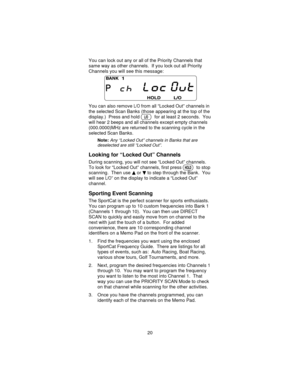 Page 20You can lock out any or all of the Priority Channels that
same way as other channels. If you lock out all Priority
Channels you will see this message:
You can also remove
L/Ofrom all “Locked Out” channels in
the selected Scan Banks (those appearing at the top of the
display.) Press and hold
Ofor at least 2 seconds. You
will hear 2 beeps and all channels except empty channels
(000.0000)MHz are returned to the scanning cycle in the
selected Scan Banks.
Note:Any “Locked Out” channels in Banks that are...