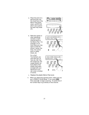 Page 21a. Place the point of a
ball point pen into
the small hole of the
Memo Pad plastic
cover, and lift it off.
(Don’t use a pencil -
the lead may break
off.)
b. Write the names or
other identifying
remarks in each
channel block on
the Memo Pad. For
example, for an
Auto Race you may
want to write the
drivers’ names, the
timer, the control
point or safety
check, etc.
For a Golf
Tournament, you
may want the 1st
Tee, the 18th Tee,
the Clubhouse, the
Leader Board. etc.
Extra Memo Pad
sheets have been
included...