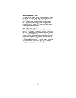 Page 24Search Frequency Skip.
The scanner may stop at certain frequencies during Search
that you do not want to hear. You can program up to 100
Skip Frequencies into the SportCat. When the scanner
stops at one of these frequencies during Search, press
O. That frequency is now “memorized” and will be
skipped during any Search. The scanner will then search
to find other active frequencies.
Sporting Event Search.
Some sporting events do not have specific frequencies
assigned to individuals or to specific stations....