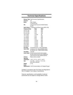 Page 30Technical Specifications
Receiver Type:Triple Conversion Superheterodyne
Channels:100
Banks:Total 10 Banks
10 Channels each
WX:7 Programmed Channels (All NOAA Weather
Service)
Search Bands:12 Preprogrammed Search bands (NFM or AM)
Frequency Range Steps Mode
29.0-29.7 Mhz 5 kHz NFM
29.7-50.0 Mhz 5 kHz NFM
50.0-54.0 Mhz 5 kHz NFM
108-137 Mhz 12.5 kHz AM
137-144 Mhz 5 kHz NFM
144-148 Mhz 5 kHz NFM
148-174 Mhz 5 kHz NFM
406-420 Mhz 12.5 kHz NFM
420-450 Mhz 12.5 kHz NFM
450-470 Mhz 12.5 kHz NFM
470-512 Mhz...