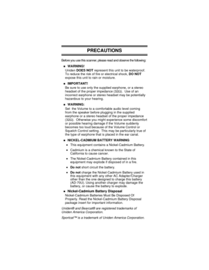 Page 32PRECAUTIONS
Before you use this scanner, please read and observe the following:
nWARNING!
UnidenDOES NOTrepresent this unit to be waterproof.
To reduce the risk of fire or electrical shock,DO NOT
expose this unit to rain or moisture.
nIMPORTANT!
Be sure to use only the supplied earphone, or a stereo
headset of the proper impedance (32W). Use of an
incorrect earphone or stereo headset may be potentially
hazardous to your hearing.
nWARNING:
Set the Volume to a comfortable audio level coming
from the...