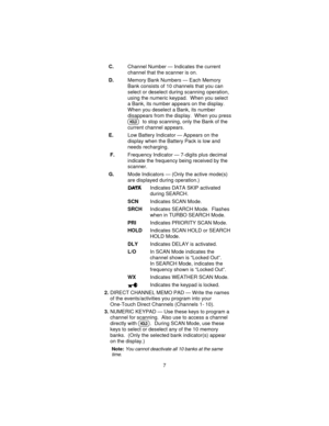 Page 7C.Channel Number — Indicates the current
channel that the scanner is on.
D.Memory Bank Numbers — Each Memory
Bank consists of 10 channels that you can
select or deselect during scanning operation,
using the numeric keypad. When you select
a Bank, its number appears on the display.
When you deselect a Bank, its number
disappears from the display. When you press
Hto stop scanning, only the Bank of the
current channel appears.
E.Low Battery Indicator — Appears on the
display when the Battery Pack is low...