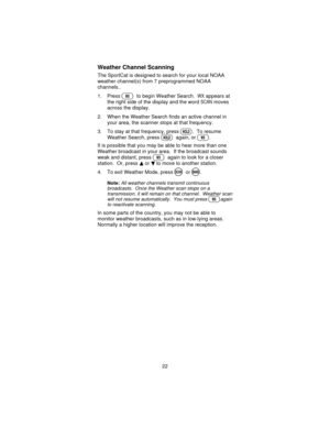 Page 22Weather Channel Scanning
The SportCat is designed to search for your local NOAA
weather channel(s) from 7 preprogrammed NOAA
channels..
1. Press
Wto begin Weather Search.WXappears at
the right side of the display and the word
SCANmoves
across the display.
2. When the Weather Search finds an active channel in
your area, the scanner stops at that frequency.
3. To stay at that frequency, press
H. To resume
Weather Search, press
Hagain, orW.
It is possible that you may be able to hear more than one
Weather...