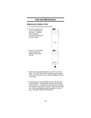 Page 25Care and Maintenance
Replacing the Battery Pack
1. Turn the On-Off/Volume Control OFF.
2. Turn the scanner over
so you are looking at
the back. If the Belt
clip is attached,
remove it by taking out
the two screws.
3. Press in on the ribbed
area and slide the
Battery Cover down
and off.
4. Carefully unplug the Battery Back and lift it out of the
case You may need to exert a slight pressure toward
the top of the scanner as you slide the Battery Pack out
of the case.
5. Carefully plug in the new Battery...