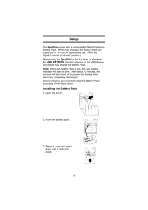 Page 17Setup
TheSportCatcomes with a rechargeable Nickel-Cadmium
Battery Pack. When fully charged, this Battery Pack will
supply up to 12 hours of dependable use. (With the
Squelch control in “closed” position.)
Before using theSportCatfor the first time, or whenever
theLOW BATTERYIndicator appears on the LCD display,
you should fully charge the Battery Pack.
Note:
When the Battery Pack is low, the Low Battery
Indicator will start to blink. After about 10 minutes, the
scanner will shut itself off to prevent the...