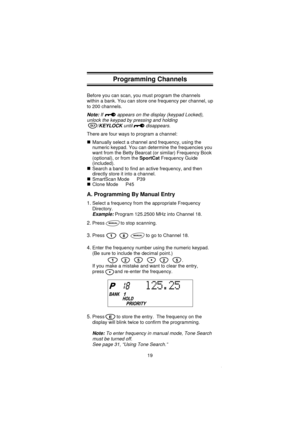 Page 21Programming Channels
Before you can scan, you must program the channels
within a bank. You can store one frequency per channel, up
to 200 channels.
Note:If appears on the display (keypad Locked),
unlock the keypad by pressing and holding
/KEYLOCKuntil disappears.
There are four ways to program a channel:
Manually select a channel and frequency, using the
numeric keypad. You can determine the frequencies you
want from the Betty Bearcat (or similar) Frequency Book
(optional), or from theSportCatFrequency...