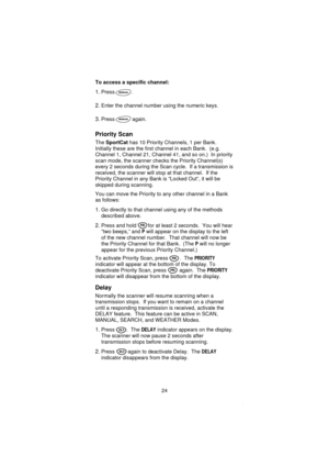 Page 26To access a specific channel:
1.Press .
2.Enter the channel number using the numeric keys.
3.Press again.
Priority Scan
TheSportCathas 10 Priority Channels, 1 per Bank.
Initially these are the first channel in each Bank. (e.g.
Channel 1, Channel 21, Channel 41, and so on.) In priority
scan mode, the scanner checks the Priority Channel(s)
every 2 seconds during the Scan cycle. If a transmission is
received, the scanner will stop at that channel. If the
Priority Channel in any Bank is “Locked Out”, it will...