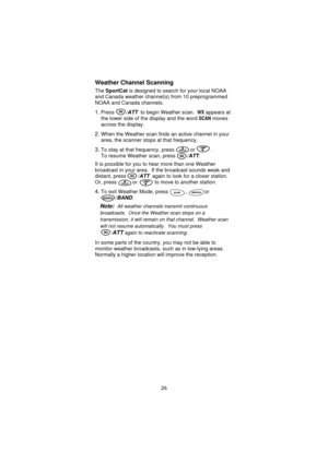 Page 28Weather Channel Scanning
TheSportCatis designed to search for your local NOAA
and Canada weather channel(s) from 10 preprogrammed
NOAA and Canada channels.
1.Press /ATTto begin Weather scan.WXappears at
the lower side of the display and the word
SCANmoves
across the display.
2.When the Weather scan finds an active channel in your
area, the scanner stops at that frequency.
3.To stay at that frequency, press or .
To resume Weather scan, press /
ATT.
It is possible for you to hear more than one Weather...