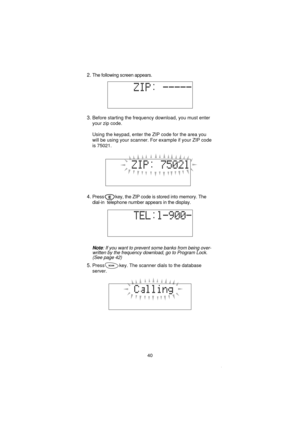 Page 422.The following screen appears.
3.Before starting the frequency download, you must enter
your zip code.
Using the keypad, enter the ZIP code for the area you
will be using your scanner. For example if your ZIP code
is 75021.
4.Press key, the ZIP code is stored into memory. The
dial-in telephone number appears in the display.
Note: If you want to prevent some banks from being over-
written by the frequency download, go to Program Lock.
(See page 42)
5.Press key. The scanner dials to the database
server.
40 