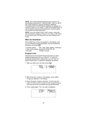 Page 44NOTE: The number preprogrammed into your scanner for
downloading frequencies is 1-900-225-4822. There is a $0.99
per minute charge for using the SmartScan database.
The frequencies in the SmartScan database are updated, at a
minimum, every 6 to 12 months. To get current frequencies, as
well as special /sporting event frequencies, regularly update
your scanner by using SmartScan.
NOTE: If you are unable to dial a“900”number, check with
your local phone company to find out if you have a“900”block
on your...