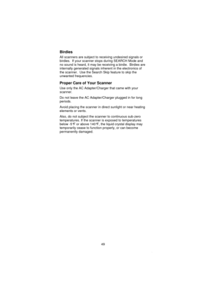 Page 51Birdies
All scanners are subject to receiving undesired signals or
birdies. If your scanner stops during SEARCH Mode and
no sound is heard, it may be receiving a birdie. Birdies are
internally generated signals inherent in the electronics of
the scanner. Use the Search Skip feature to skip the
unwanted frequencies.
Proper Care of Your Scanner
Use only the AC Adapter/Charger that came with your
scanner.
Do not leave the AC Adapter/Charger plugged in for long
periods.
Avoid placing the scanner in direct...