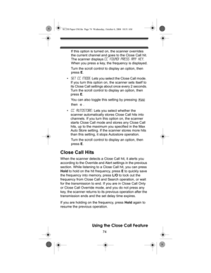 Page 7474
Using the Close Call Feature
If this option is turned on, the scanner overrides 
the current channel and goes to the Close Call hit. 
The scanner displays CC Found! Press Any Key. 
When you press a key, the frequency is displayed.
Turn the scroll control to display an option, then 
press E.
•Set CC Mode: Lets you select the Close Call mode.  
If you turn this option on, the scanner sets itself to 
its Close Call settings about once every 2 seconds. 
Turn the scroll control to display an option, then...