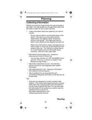 Page 9090
Planning
PlanningCollecting Information
Getting your scanner programmed and scanning takes a 
few steps. This help guides you through these steps that 
will make it easier for you to start scanning. 
1. Collect information about the system(s) you want to 
monitor. 
Do you want to listen to your favorite driver at the 
track?  How about your local police and fire 
departments, the highway patrol, ambulance 
service, and aircraft?  You might even want to 
listen to race officials as they dispatch the...