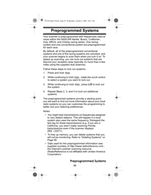 Page 9696
Preprogrammed Systems
Preprogrammed Sys- temsYour scanner is preprogrammed with frequencies used at 
races within the NASCAR Nextel, Busch, Craftsman, 
Indy, ARCA, and Champ racing series. One racing 
system and one conventional system are preprogrammed 
for each race.
By default, all of the preprogrammed conventional 
systems and one of the racing systems are unlocked, and 
your scanner begins to scan them when you turn it on. To 
speed up scanning, you can lock out systems that are 
beyond your...