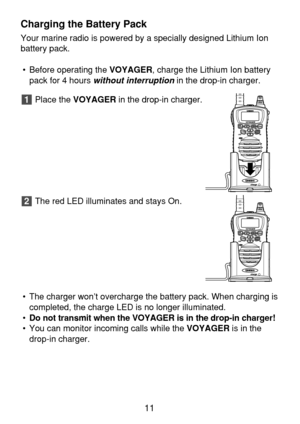 Page 13Charging the Battery Pack
Your marine radio is powered by a specially designed Lithium Ion
battery pack.
• Before operating the VOYAGER, charge the Lithium Ion battery
pack for 4 hours 
without interruptionin the drop-in charger.
Place the VOYAGERin the drop-in charger.
The red LED illuminates and stays On.
• The charger won’t overcharge the battery pack. When charging is
completed, the charge LED is no longer illuminated.
•Do not transmit when the VOYAGER is in the drop-in charger!
• You can monitor...