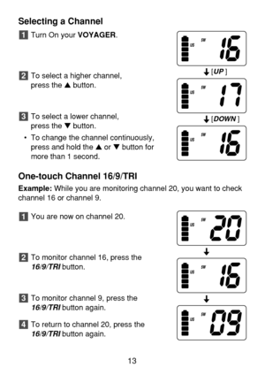 Page 15Selecting a Channel
Turn On your VOYAGER.
To select a higher channel, 
press the button.
To select a lower channel, 
press the button.
• To change the channel continuously,
press and hold the or button for
more than 1 second.
One-touch Channel 16/9/TRI
Example:While you are monitoring channel 20, you want to check
channel 16 or channel 9.
You are now on channel 20.
To monitor channel 16, press the
16/9/TRIbutton.
To monitor channel 9, press the 
16/9/TRIbutton again.
To return to channel 20, press...