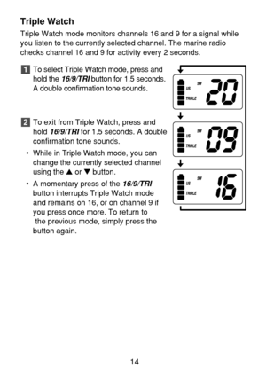 Page 16Triple Watch
Triple Watch mode monitors channels 16 and 9 for a signal while
you listen to the currently selected channel. The marine radio
checks channel 16 and 9 for activity every 2 seconds.
To select Triple Watch mode, press and
hold the 
16/9/TRIbutton for 1.5 seconds.
A double confirmation tone sounds.
To exit from Triple Watch, press and
hold 
16/9/TRIfor 1.5 seconds. A double
confirmation tone sounds.
• While in Triple Watch mode, you can
change the currently selected channel
using the or...