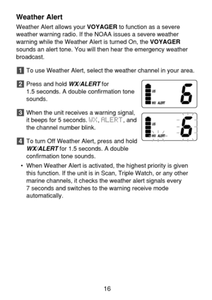 Page 18Weather Alert
Weather Alert allows your VOYAGERto function as a severe
weather warning radio. If the NOAA issues a severe weather 
warning while the Weather Alert is turned On, the VOYAGER
sounds an alert tone. You will then hear the emergency weather
broadcast.
To use Weather Alert, select the weather channel in your area.
Press and hold 
WX/ALERTfor 
1.5 seconds. A double confirmation tone
sounds.
When the unit receives a warning signal,
it beeps for 5 seconds. WX, ALERT, and
the channel number blink....