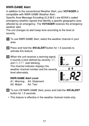 Page 19NWR-SAME Alert
In addition to the conventional Weather Alert, your VOYAGERis
compatible with NWR-SAME Weather Alert.
Specific Area Message Encoding (S.A.M.E.) are NOAA’s coded
emergency weather signals that identify a specific geographic area
affected by an emergency. The VOYAGERreceives the emergency
weather alert.
The unit changes its alert beep tone according to the level of 
severity.
To use NWR-SAME Alert, select the weather channel in your
area.
Press and hold the 
WX/ALERTbutton for 1.5 seconds...