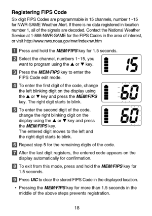 Page 20Registering FIPS Code
Six digit FIPS Codes are programmable in 15 channels, number 1~15
for NWR-SAME Weather Alert. If there is no data registered in location
number 1, all of the signals are decoded. Contact the National Weather
Service at 1-888-NWR-SAME for the FIPS Codes in the area of interest,
or visit http://www.nws.noaa.gov/nwr/indexnw.htm 
Press and hold the 
MEM/FIPSkey for 1.5 seconds.
Select the channel, numbers 1~15, you
want to program using the or key.
Press the 
MEM/FIPSkey to enter the...