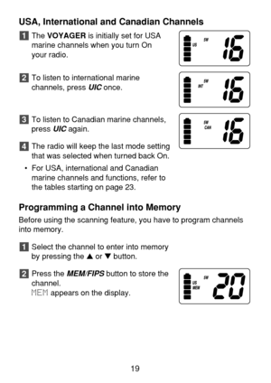 Page 21USA, International and Canadian Channels
The VOYAGERis initially set for USA
marine channels when you turn On 
your radio.
To listen to international marine 
channels, press 
UIConce.
To listen to Canadian marine channels,
press 
UICagain.
The radio will keep the last mode setting
that was selected when turned back On.
• For USA, international and Canadian
marine channels and functions, refer to
the tables starting on page 23.
Programming a Channel into Memory
Before using the scanning feature, you have...