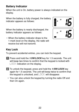 Page 24Battery Indicator
When the unit is On, battery power is always indicated on the 
display.
When the battery is fully charged, the battery
indicator appears as follows:
When the battery is nearly discharged, the
battery indicator appears as follows:
• When the battery indicator drops to the 
1-mark level on the display, the radio will
receive but will not transmit.
Key Lock
To prevent accidental entries, you can lock the keypad.
Press and hold the 
1/5W/LOCKkey for 1.5 seconds. The unit
will beep two times...