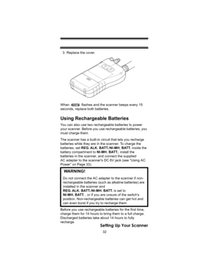 Page 3232
Setting Up Your Scanner
3. Replace the cover.
When   flashes and the scanner beeps every 15 
seconds, replace both batteries.
Using Rechargeable Batteries
You can also use two rechargeable batteries to power 
your scanner. Before you use rechargeable batteries, you 
must charge them.
The scanner has a built-in circuit that lets you recharge 
batteries while they are in the scanner. To charge the 
batteries, set REG. ALK. BATT./NI-MH. BATT. inside the 
battery compartment to NI-MH. BATT., install the...