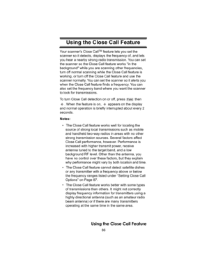 Page 8686
Using the Close Call Feature
Using the Close Call FeatureYour scanners Close CallTM feature lets you set the 
scanner so it detects, displays the frequency of, and lets 
you hear a nearby strong radio transmission. You can set 
the scanner so the Close Call feature works in the 
background while you are scanning other frequencies, 
turn off normal scanning while the Close Call feature is 
working, or turn off the Close Call feature and use the 
scanner normally. You can set the scanner so it alerts...