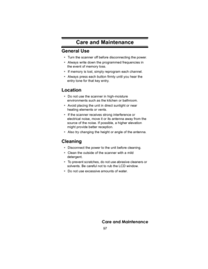 Page 9797
Care and Maintenance
Care and MaintenanceGeneral Use
• Turn the scanner off before disconnecting the power. 
• Always write down the programmed frequencies in 
the event of memory loss. 
• If memory is lost, simply reprogram each channel.
• Always press each button firmly until you hear the 
entry tone for that key entry. 
Location
• Do not use the scanner in high-moisture 
environments such as the kitchen or bathroom. 
• Avoid placing the unit in direct sunlight or near 
heating elements or vents. 
•...