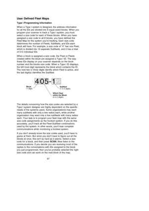 Page 101User Defined Fleet Maps
Type I Programming Information
When a Type I system is designed, the address information
for all the IDs are divided into 8 equal sized blocks. When you
program your scanner to track a Type I system, you must
select a size code for each of these blocks. When you have
assigned a size code to all 8 blocks, you have defined the
Fleet Map for the system youre tracking. Each size code
determines the number of Fleets, Subfleets, and IDs each
block will have. For example, a size code of...