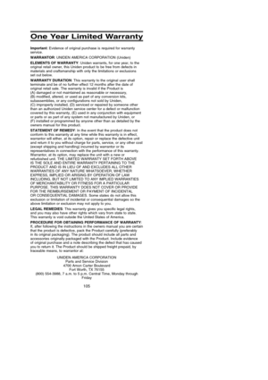 Page 109105
One Year Limited Warranty
Important: Evidence of original purchase is required for warranty
service.
WARRANTOR: UNIDEN AMERICA CORPORATION (Uniden)
ELEMENTS OF WARRANTY: Uniden warrants, for one year, to the
original retail owner, this Uniden product to be free from defects in
materials and craftsmanship with only the limitations or exclusions 
set out below.
WARRANTY DURATION: This warranty to the original user shall
terminate and be of no further effect 12 months after the date of
original retail...