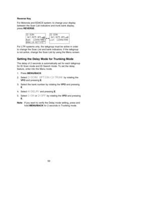 Page 63Reverse Key
For Motorola and EDACS system; to change your display
between the Scan List indicators and trunk bank display,
press REVERSE.
For LTR systems only, the talkgroup must be active in order
to change the Scan List and bank indicators. If the talkgroup
is not active, change the Scan List by using the Menu screen.
Setting the Delay Mode for Trunking Mode
The delay of 2 seconds is automatically set for each talkgroup
for ID Scan mode and ID Search mode. To set the delay
feature, enter into the Menu...