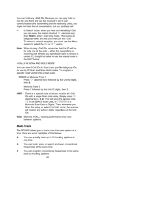 Page 66You can hold any I-Call IDs. Because you can only hold on
one ID, and there are two IDs involved in any I-Call
communication (the transmitting and the receiving units), you
might not hear the full conversation, but you probably will.
In Search mode, when you hear an interesting I-Call,
you can enter the instant shortcut  (decimal key)
then RSMto enter I-Call Only mode. This blocks all
talkgroup traffic and lets you hear just the I-Call. 
To return to normal reception, you must use the Menu
system to...