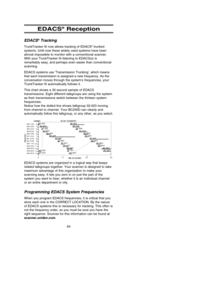 Page 68EDACS®Reception
EDACS®Tracking
TrunkTracker III now allows tracking of EDACS®trunked
systems. Until now these widely used systems have been
almost impossible to monitor with a conventional scanner.
With your TrunkTracker III listening to EDACS(s) is
remarkably easy, and perhaps even easier than conventional
scanning.
EDACS systems use Transmission Trunking, which means
that each transmission is assigned a new frequency. As the
conversation moves through the systems frequencies, your
TrunkTracker III...