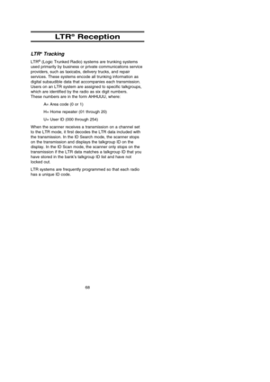 Page 72LT R®Reception
LT R®Tracking
LTR®(Logic Trunked Radio) systems are trunking systems
used primarily by business or private communications service
providers, such as taxicabs, delivery trucks, and repair
services. These systems encode all trunking information as
digital subaudible data that accompanies each transmission.
Users on an LTR system are assigned to specific talkgroups,
which are identified by the radio as six digit numbers. 
These numbers are in the form AHHUUU, where:
A= Area code (0 or 1)
H=...